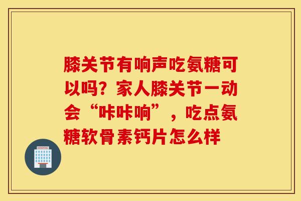 膝关节有响声吃氨糖可以吗？家人膝关节一动会“咔咔响”，吃点氨糖软骨素钙片怎么样