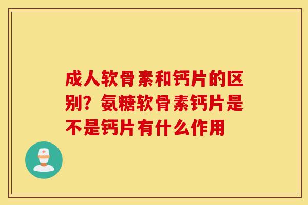 成人软骨素和钙片的区别？氨糖软骨素钙片是不是钙片有什么作用