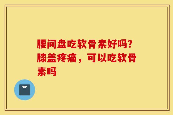腰间盘吃软骨素好吗？膝盖疼痛，可以吃软骨素吗