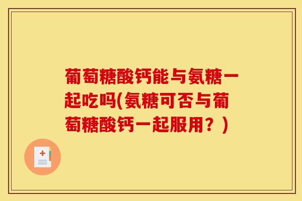葡萄糖酸钙能与氨糖一起吃吗(氨糖可否与葡萄糖酸钙一起服用？)