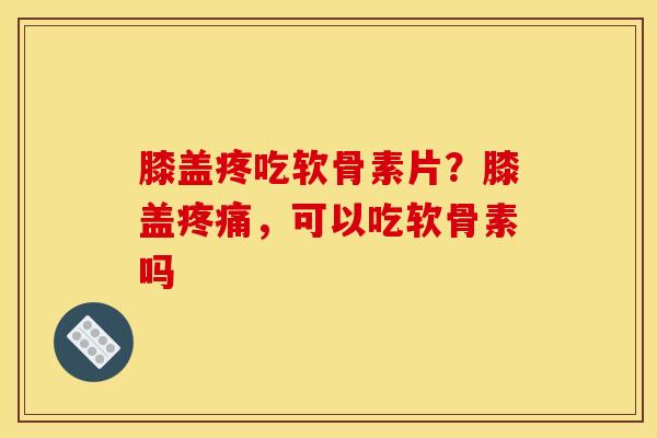 膝盖疼吃软骨素片？膝盖疼痛，可以吃软骨素吗