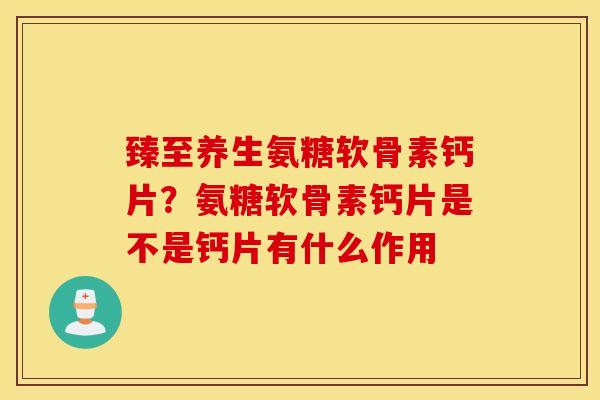 臻至养生氨糖软骨素钙片?氨糖软骨素钙片是不是钙片有什么作用 臻至养生氨糖软骨素钙片?氨糖软骨素钙片是不是钙片有什么作用