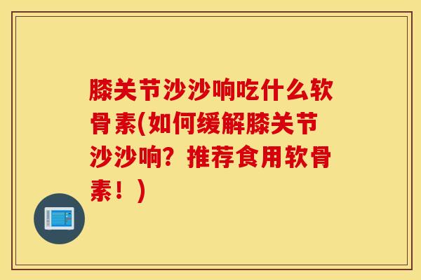 膝关节沙沙响吃什么软骨素(如何缓解膝关节沙沙响？推荐食用软骨素！)
