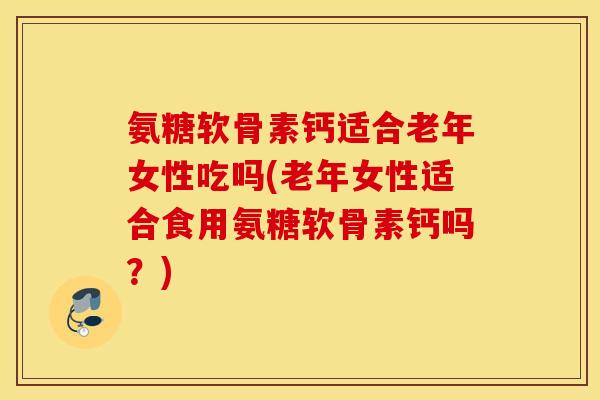 氨糖软骨素钙适合老年女性吃吗(老年女性适合食用氨糖软骨素钙吗？)