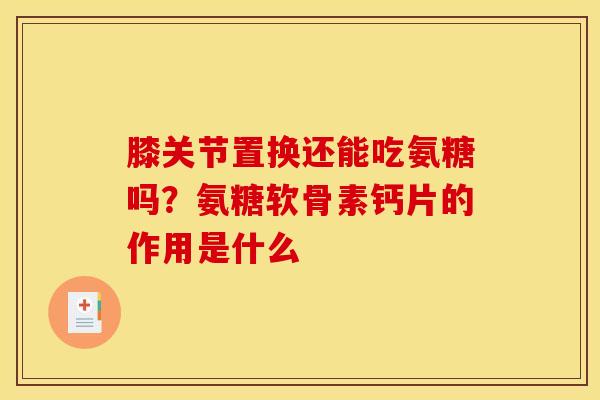 膝关节置换还能吃氨糖吗？氨糖软骨素钙片的作用是什么