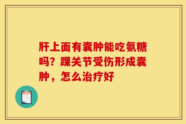 肝上面有囊肿能吃氨糖吗?踝关节受伤形成囊肿,怎么治疗好 肝上面有囊肿能吃氨糖吗?踝关节受伤形成囊肿,怎么治疗好