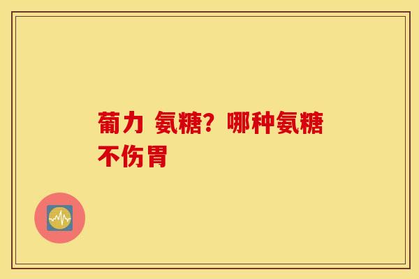 葡力 氨糖?哪种氨糖不伤胃 葡力 氨糖?哪种氨糖不伤胃