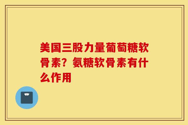 美国三股力量葡萄糖软骨素？氨糖软骨素有什么作用