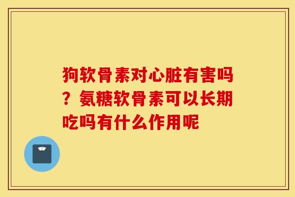 狗软骨素对心脏有害吗？氨糖软骨素可以长期吃吗有什么作用呢