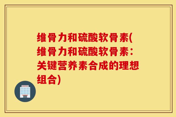 维骨力和硫酸软骨素(维骨力和硫酸软骨素:关键营养素合成的理想组合) 维骨力和硫酸软骨素(维骨力和硫酸软骨素:关键营养素合成的理想组合)