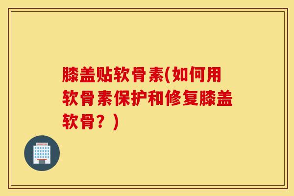 膝盖贴软骨素(如何用软骨素保护和修复膝盖软骨？)