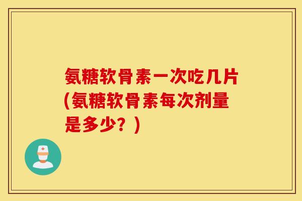 氨糖软骨素一次吃几片(氨糖软骨素每次剂量是多少？)