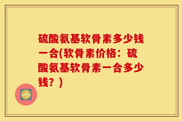 硫酸氨基软骨素多少钱一合(软骨素价格：硫酸氨基软骨素一合多少钱？)