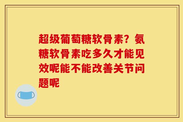 超级葡萄糖软骨素？氨糖软骨素吃多久才能见效呢能不能改善关节问题呢