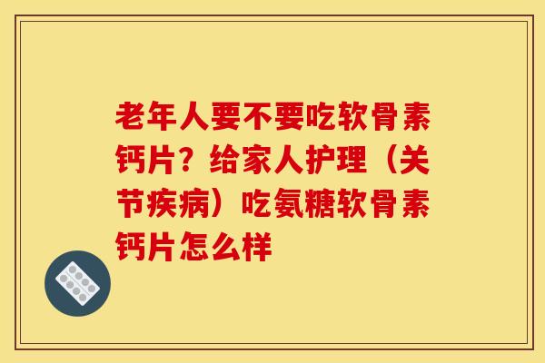 老年人要不要吃软骨素钙片？给家人护理（关节疾病）吃氨糖软骨素钙片怎么样