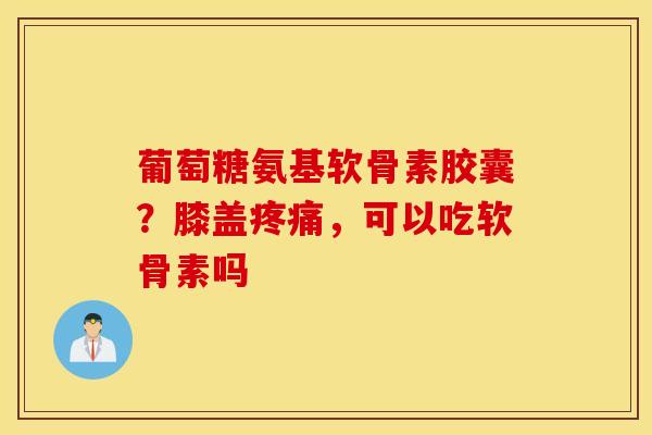 葡萄糖氨基软骨素胶囊?膝盖疼痛,可以吃软骨素吗 葡萄糖氨基软骨素胶囊?膝盖疼痛,可以吃软骨素吗