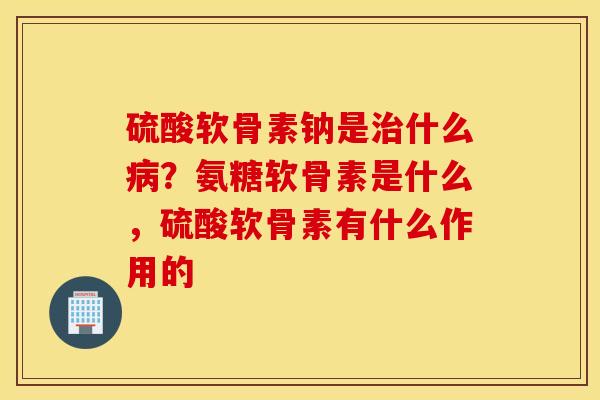 硫酸软骨素钠是治什么病?氨糖软骨素是什么,硫酸软骨素有什么作用的 硫酸软骨素钠是治什么病?氨糖软骨素是什么,硫酸软骨素有什么作用的