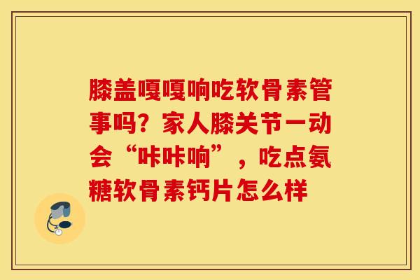 膝盖嘎嘎响吃软骨素管事吗？家人膝关节一动会“咔咔响”，吃点氨糖软骨素钙片怎么样
