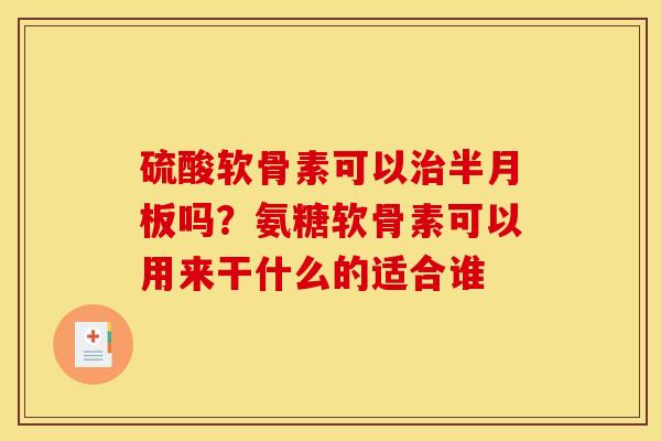 硫酸软骨素可以治半月板吗？氨糖软骨素可以用来干什么的适合谁