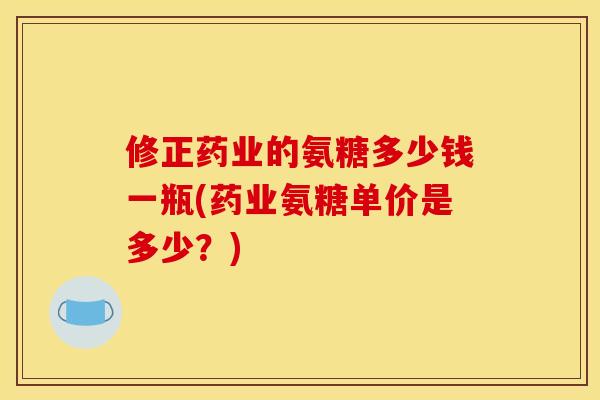 修正药业的氨糖多少钱一瓶(药业氨糖单价是多少？)
