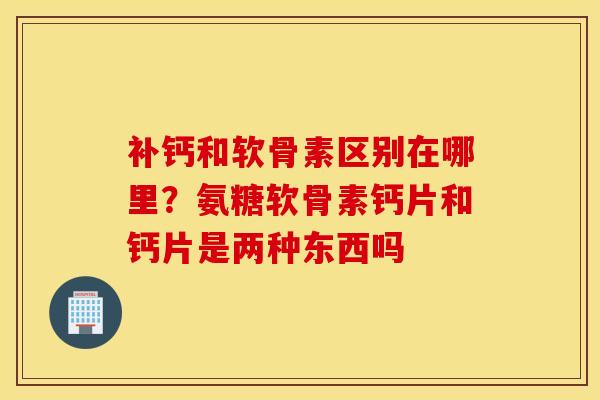 补钙和软骨素区别在哪里？氨糖软骨素钙片和钙片是两种东西吗