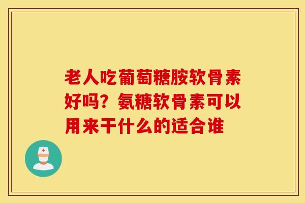 老人吃葡萄糖胺软骨素好吗？氨糖软骨素可以用来干什么的适合谁