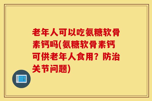 老年人可以吃氨糖软骨素钙吗(氨糖软骨素钙可供老年人食用？防治关节问题)