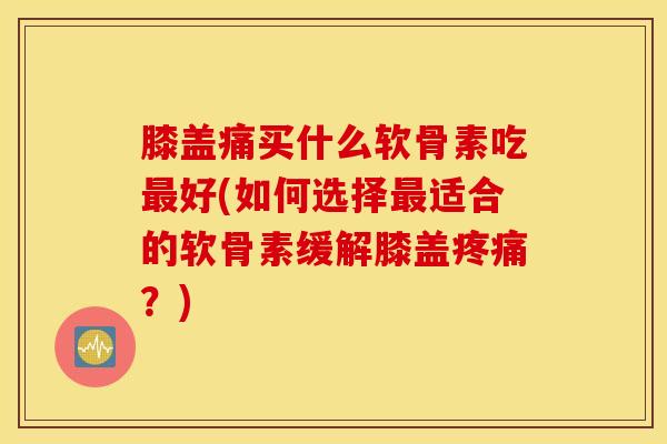 膝盖痛买什么软骨素吃最好(如何选择最适合的软骨素缓解膝盖疼痛?) 膝盖痛买什么软骨素吃最好(如何选择最适合的软骨素缓解膝盖疼痛?)