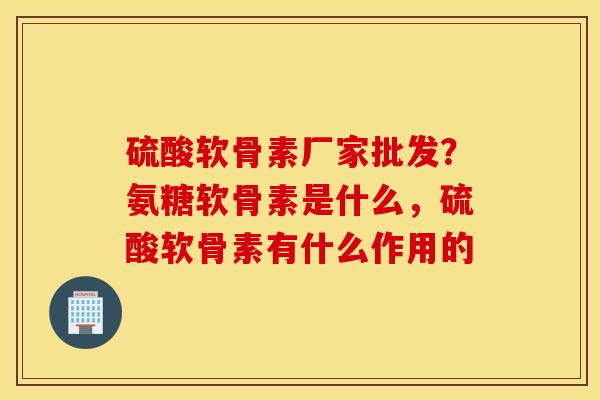 硫酸软骨素厂家批发？氨糖软骨素是什么，硫酸软骨素有什么作用的