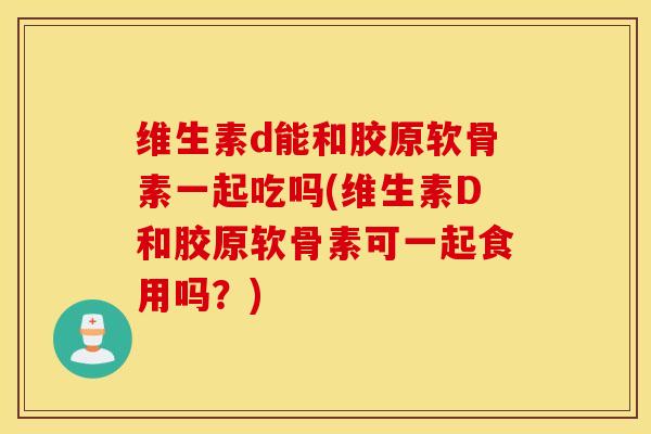 维生素d能和胶原软骨素一起吃吗(维生素D和胶原软骨素可一起食用吗？)