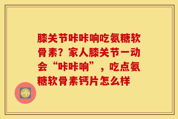 膝关节咔咔响吃氨糖软骨素？家人膝关节一动会“咔咔响”，吃点氨糖软骨素钙片怎么样