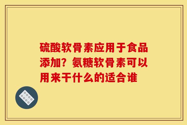 硫酸软骨素应用于食品添加？氨糖软骨素可以用来干什么的适合谁