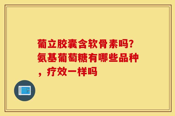 葡立胶囊含软骨素吗？氨基葡萄糖有哪些品种，疗效一样吗