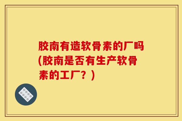 胶南有造软骨素的厂吗(胶南是否有生产软骨素的工厂？)