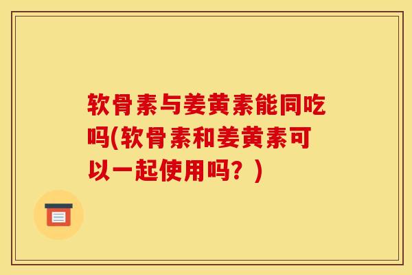 软骨素与姜黄素能同吃吗(软骨素和姜黄素可以一起使用吗？)