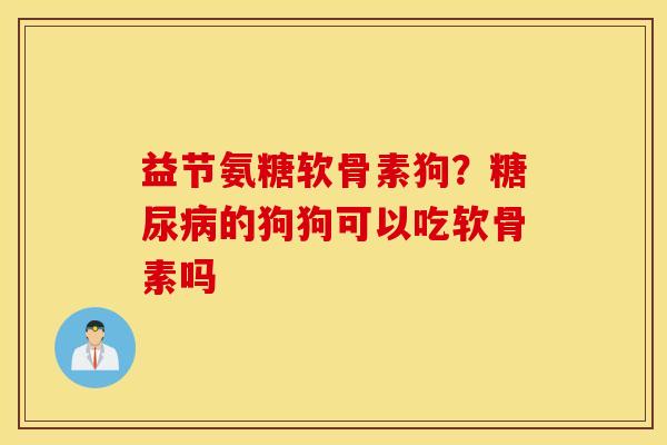 益节氨糖软骨素狗？糖尿病的狗狗可以吃软骨素吗