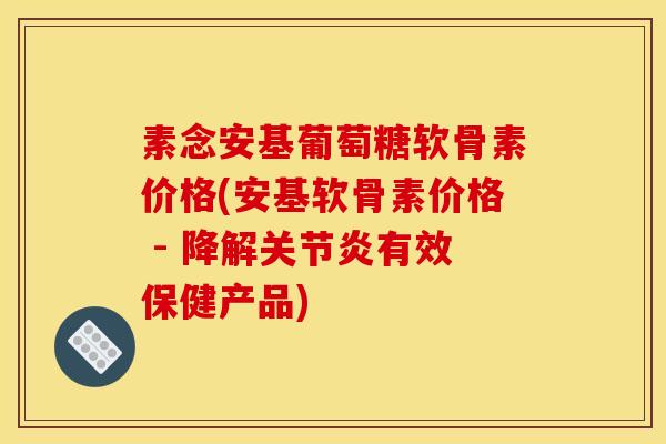 素念安基葡萄糖软骨素价格(安基软骨素价格 - 降解关节炎有效保健产品)