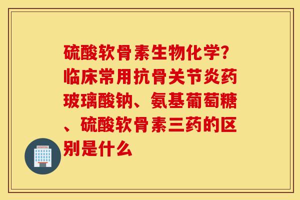 硫酸软骨素生物化学?临床常用抗骨关节炎药玻璃酸钠、氨基葡萄糖、硫酸软骨素三药的区别是什么 硫酸软骨素生物化学?临床常用抗骨关节炎药玻璃酸钠、氨基葡萄糖、硫酸软骨素三药的区别是什么