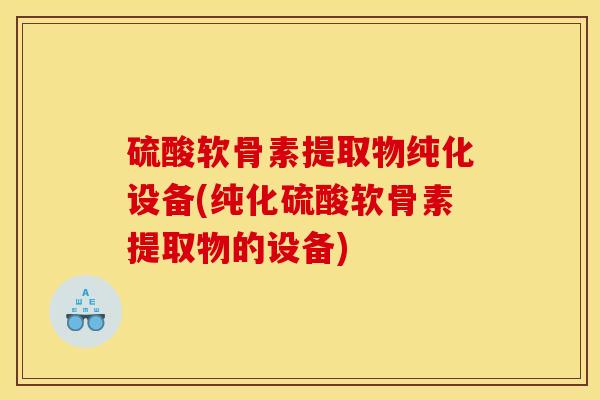 硫酸软骨素提取物纯化设备(纯化硫酸软骨素提取物的设备)
