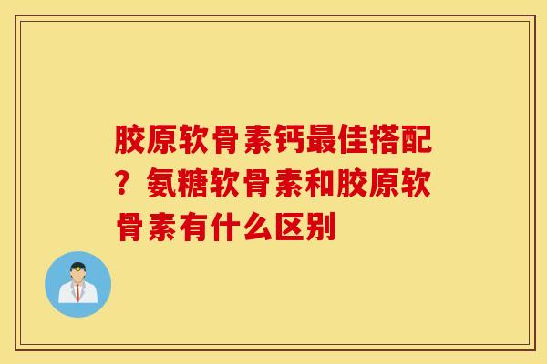 胶原软骨素钙最佳搭配？氨糖软骨素和胶原软骨素有什么区别