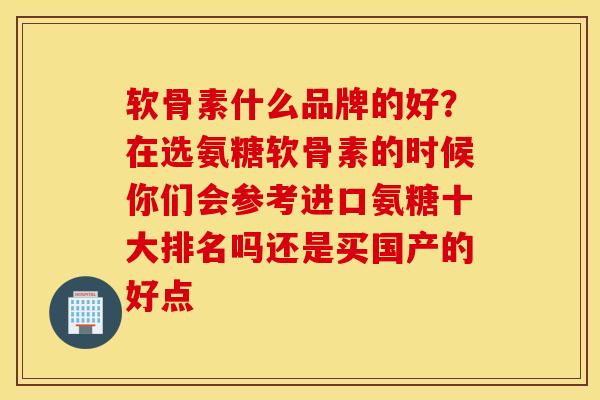 软骨素什么品牌的好?在选氨糖软骨素的时候你们会参考进口氨糖十大排名吗还是买国产的好点 软骨素什么品牌的好?在选氨糖软骨素的时候你们会参考进口氨糖十大排名吗还是买国产的好点