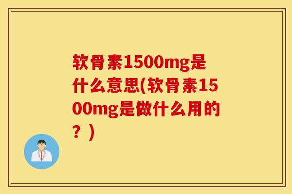 软骨素1500mg是什么意思(软骨素1500mg是做什么用的？)