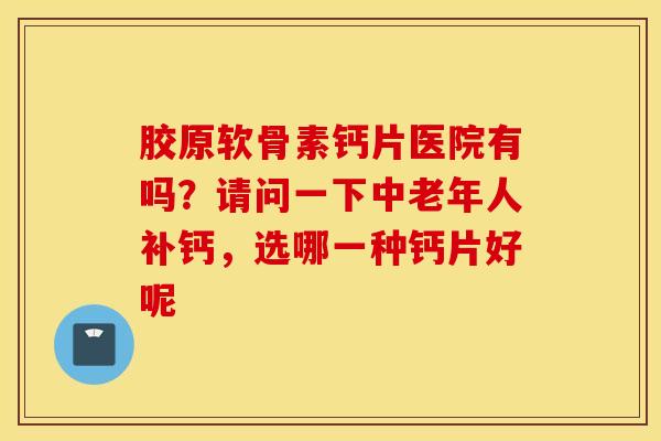 胶原软骨素钙片医院有吗？请问一下中老年人补钙，选哪一种钙片好呢