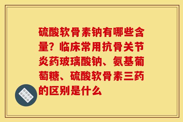 硫酸软骨素钠有哪些含量？临床常用抗骨关节炎药玻璃酸钠、氨基葡萄糖、硫酸软骨素三药的区别是什么