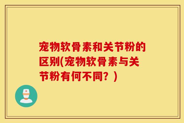 宠物软骨素和关节粉的区别(宠物软骨素与关节粉有何不同？)