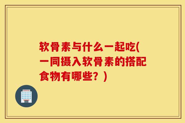 软骨素与什么一起吃(一同摄入软骨素的搭配食物有哪些？)
