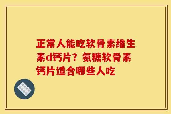 正常人能吃软骨素维生素d钙片？氨糖软骨素钙片适合哪些人吃