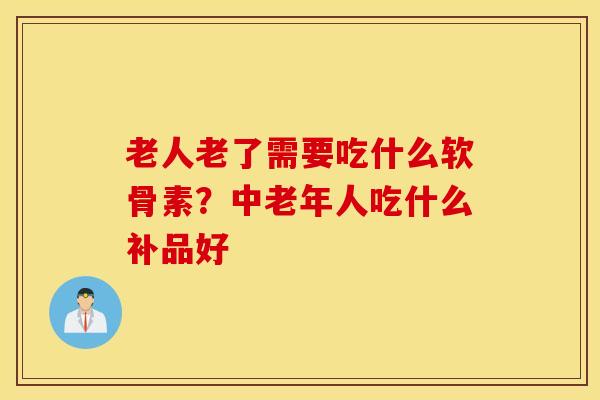 老人老了需要吃什么软骨素？中老年人吃什么补品好