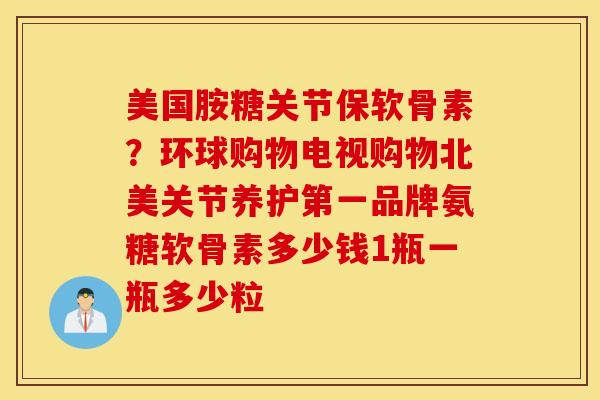 美国胺糖关节保软骨素？环球购物电视购物北美关节养护第一品牌氨糖软骨素多少钱1瓶一瓶多少粒