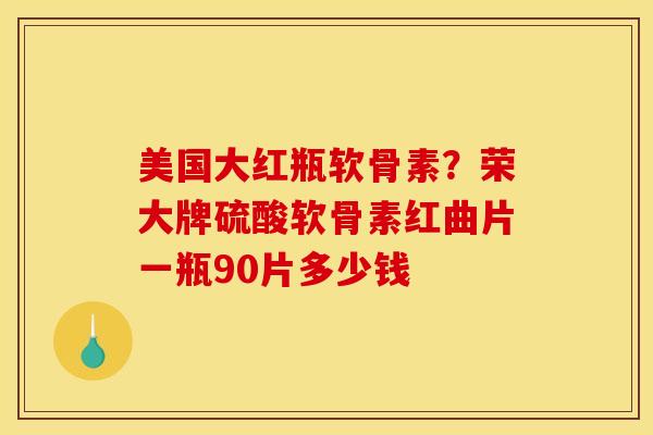 美国大红瓶软骨素?荣大牌硫酸软骨素红曲片一瓶90片多少钱 美国大红瓶软骨素?荣大牌硫酸软骨素红曲片一瓶90片多少钱